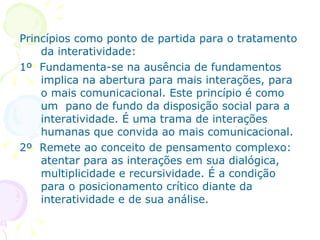Princípios como ponto de partida para o tratamento
    da interatividade:
1º Fundamenta-se na ausência de fundamentos
    implica na abertura para mais interações, para
    o mais comunicacional. Este princípio é como
    um pano de fundo da disposição social para a
    interatividade. É uma trama de interações
    humanas que convida ao mais comunicacional.
2º Remete ao conceito de pensamento complexo:
    atentar para as interações em sua dialógica,
    multiplicidade e recursividade. É a condição
    para o posicionamento crítico diante da
    interatividade e de sua análise.
 