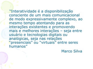 “Interatividade é a disponibilização
consciente de um mais comunicacional
de modo expressivamente complexo, ao
mesmo tempo atentando para as
interações existentes e promovendo
mais e melhores interações – seja entre
usuário e tecnologias digitais ou
analógicas, seja nas relações
“presenciais” ou “virtuais” entre seres
humanos”
                              Marco Silva
 
