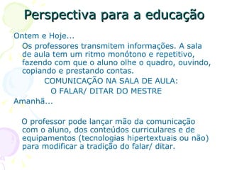 Perspectiva para a educação
Ontem e Hoje...
  Os professores transmitem informações. A sala
  de aula tem um ritmo monótono e repetitivo,
  fazendo com que o aluno olhe o quadro, ouvindo,
  copiando e prestando contas.
       COMUNICAÇÃO NA SALA DE AULA:
         O FALAR/ DITAR DO MESTRE
Amanhã...

 O professor pode lançar mão da comunicação
 com o aluno, dos conteúdos curriculares e de
 equipamentos (tecnologias hipertextuais ou não)
 para modificar a tradição do falar/ ditar.
 