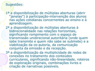 Sugestões:

1ª a disponibilização de múltiplas aberturas (abrir
  “janelas”) à participação-intervenção dos alunos
  nas ações cotidianas concernentes ao ensino e à
  aprendizagem.
2ª a disponibilização de múltiplas aberturas à
  bidirecionalidade nas relações horizontais,
  significando rompimento com o espaço de
  transmissão unidirecional autoritária (onde quem
  sabe transmite e quem não sabe se submete) e a
  viabilização da co-autoria, da comunicação
  conjunta da emissão e da recepção.
3ª a disponibilização da multiplicidade de redes de
  conexões no tratamento dos conteúdos
  curriculares, significando não-linearidade, roteiros
  de exploração originais, combinações livres e
  criação de narrativas possíveis.
 