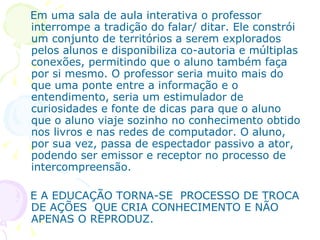 Em uma sala de aula interativa o professor
interrompe a tradição do falar/ ditar. Ele constrói
um conjunto de territórios a serem explorados
pelos alunos e disponibiliza co-autoria e múltiplas
conexões, permitindo que o aluno também faça
por si mesmo. O professor seria muito mais do
que uma ponte entre a informação e o
entendimento, seria um estimulador de
curiosidades e fonte de dicas para que o aluno
que o aluno viaje sozinho no conhecimento obtido
nos livros e nas redes de computador. O aluno,
por sua vez, passa de espectador passivo a ator,
podendo ser emissor e receptor no processo de
intercompreensão.

E A EDUCAÇÃO TORNA-SE PROCESSO DE TROCA
DE AÇÕES QUE CRIA CONHECIMENTO E NÃO
APENAS O REPRODUZ.
 