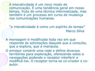 A interatividade é um novo modo de
  comunicação. É uma tendência geral em nosso
  tempo, fruto de uma técnica informatizada, mas
  também é um processo em curso de mudança
  nas comunicações humanas.

  “a interatividade é como um espírito do tempo”
                                     Marco Silva

A mensagem é modificada toda vez em que
  responde às solicitações daquele que a consulta,
  que a explora, que a manipula.
O emissor constrói uma rede e define diversos
  territórios para exploração, oferecendo estes a
  navegações podendo o receptor interferir e
  modificá-los. O receptor torna-se co-criador e co-
  autor.
 