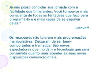 “   Já não posso controlar sua jornada com a
    facilidade que tinha antes. Você tornou-se mais
    consciente de todas as tentativas que faço para
    programá-lo e é mais capaz de se esquivar
    delas.”
                                           Rushkoff

    Os receptores não toleram mais programações
    manipulativas. Deixaram de ser bem-
    comportados e treinados. São novos
    espectadores que moldam a tecnologia que será
    consumida quanto mais atender às suas novas
    disposições comunicacionais.
 
