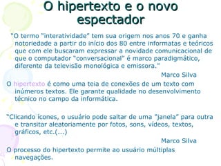 O hipertexto e o novo
                espectador
 “O termo “interatividade” tem sua origem nos anos 70 e ganha
  notoriedade a partir do início dos 80 entre informatas e teóricos
  que com ele buscaram expressar a novidade comunicacional de
  que o computador “conversacional” é marco paradigmático,
  diferente da televisão monológica e emissora.”
                                                   Marco Silva
O hipertexto é como uma teia de conexões de um texto com
  inúmeros textos. Ele garante qualidade no desenvolvimento
  técnico no campo da informática.

“Clicando ícones, o usuário pode saltar de uma ”janela” para outra
   e transitar aleatoriamente por fotos, sons, vídeos, textos,
   gráficos, etc.(...)
                                                   Marco Silva
O processo do hipertexto permite ao usuário múltiplas
   navegações.
 