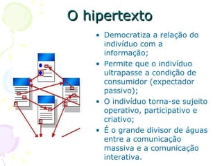 O hipertexto
    • Democratiza a relação do
      indivíduo com a
      informação;
    • Permite que o indivíduo
      ultrapasse a condição de
      consumidor (expectador
      passivo);
    • O indivíduo torna-se sujeito
      operativo, participativo e
      criativo;
    • É o grande divisor de águas
      entre a comunicação
      massiva e a comunicação
      interativa.
 