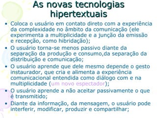 As novas tecnologias
              hipertextuais
• Coloca o usuário em contato direto com a experiência
  da complexidade no âmbito da comunicação (ele
  experimenta a multiplicidade e a junção da emissão
  e recepção, como hibridação);
• O usuário torna-se menos passivo diante da
  separação da produção e consumo,da separação da
  distribuição e comunicação;
• O usuário aprende que dele mesmo depende o gesto
  instaurador, que cria e alimenta a experiência
  comunicacional entendida como diálogo com e na
  multiplicidade (um novo espectador);
• O usuário aprende a não aceitar passivamente o que
  é transmitido;
• Diante da informação, da mensagem, o usuário pode
  interferir, modificar, produzir e compartilhar;
 