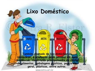 Lixo Doméstico




     Também chamado de lixo domiciliar ou
 residencial, é produzido pelas pessoas em suas
residências. Constituído principalmente de restos
 de alimentos, embalagens plásticas, papéis em
         geral, plásticos, entre outros.
 