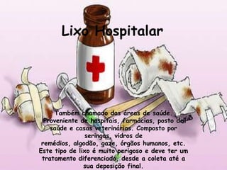 Lixo Hospitalar




     Também chamado das áreas de saúde.
  Proveniente de hospitais, farmácias, posto de
    saúde e casas veterinárias. Composto por
                seringas, vidros de
 remédios, algodão, gaze, órgãos humanos, etc.
Este tipo de lixo é muito perigoso e deve ter um
 tratamento diferenciado, desde a coleta até a
               sua deposição final.
 