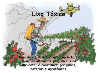 Lixo Tóxico




Vem de substancias com propriedades
 químicas altamente prejudiciais ao
 ambiente, é constituído por pilhas,
      baterias e agrotóxicos.
 