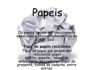 Papeis
 Os papeis devem ser devidamente
separados e descartados no lixo de
             cor azul
    Tipos de papéis recicláveis
   Tipos de papel que podem ser
          reciclados: papel
     sulfite, papelão, caixas de
 embalagens de produtos, papel de
presente, folhas de caderno, entre
               outros.
 