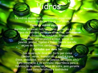 Vidros
Os vidros devem ser devidamente separados, secos
           e descartados no lixo de cor verde
               Tipos de vidros recicláveis
Garrafas de sucos, refrigerantes, cervejas e outros
    tipos de bebidas, potes de alimentos, cacos de
        vidros, frascos de remédios, frascos de
       perfumes, vidros planos e lisos, vidros de
    janelas, pratos, tigelas e copos (desde que não
       sejam de acrílico, cerâmica ou porcelana)
                 Cuidados que devo ter
        Sua separação deve ser feita por cores
       (âmbar, verde, translúcido e azul) e tipos
 (lisos, ondulados, vidros de janelas, de copos, etc).
  Esta separação é de extrema importância para a
fabricação de novos objetos de vidro, pois garante
            suas características e qualidades
 