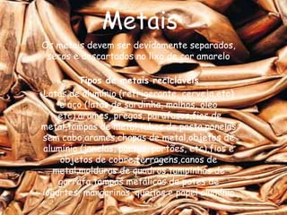 Metais
Os metais devem ser devidamente separados,
 secos e descartados no lixo de cor amarelo

         Tipos de metais recicláveis
Latas de alumínio (refrigerante, cerveja,etc)
    e aço (latas de sardinha, molhos, óleo
   ,etc),arames, pregos, parafusos,fios de
metal,tampas de metal,tubos de pasta,panelas
sem cabo,arames,chapas de metal,objetos de
alumínio (janelas, portas, portões, etc),fios e
    objetos de cobre,ferragens,canos de
   metal,molduras de quadros,tampinhas de
    garrafa,tampas metálicas de potes de
iogurtes, margarinas, queijos e papel alumínio
 