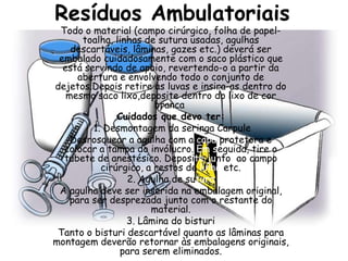 Resíduos Ambulatoriais
 Todo o material (campo cirúrgico, folha de papel-
       toalha, linhas de sutura usadas, agulhas
    descartáveis, lâminas, gazes etc.) deverá ser
 embalado cuidadosamente com o saco plástico que
  está servindo de apoio, revertendo-o a partir da
      abertura e envolvendo todo o conjunto de
dejetos.Depois retire as luvas e insira-as dentro do
   mesmo saco lixo,deposite dentro do lixo de cor
                        branca
               Cuidados que devo ter:
         1. Desmontagem da seringa Carpule
    Desrosquear a agulha com a capa protetora e
  colocar a tampa do invólucro. Em seguida, tire o
  tubete de anestésico. Deposite junto ao campo
           cirúrgico, a restos de linha etc.
                  2. Agulha de sutura
 A agulha deve ser inserida na embalagem original,
    para ser desprezada junto com o restante do
                       material.
                  3. Lâmina do bisturi
 Tanto o bisturi descartável quanto as lâminas para
montagem deverão retornar às embalagens originais,
                para serem eliminados.
 