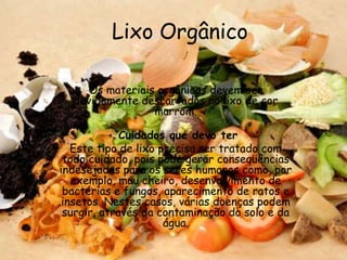 Lixo Orgânico

     Os materiais orgânicos devem ser
  devidamente descartados no lixo de cor
                 marrom.

             Cuidados que devo ter
   Este tipo de lixo precisa ser tratado com
 todo cuidado, pois pode gerar conseqüências
indesejadas para os seres humanos como, por
   exemplo, mau cheiro, desenvolvimento de
 bactérias e fungos, aparecimento de ratos e
 insetos. Nestes casos, várias doenças podem
 surgir, através da contaminação do solo e da
                      água.
 