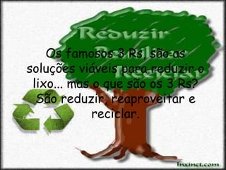 Os famosos 3 Rs, são as
soluções viáveis para reduzir o
 lixo... mas o que são os 3 Rs?
  São reduzir, reaproveitar e
             reciclar.
 