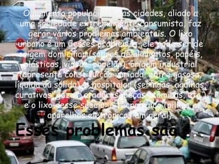 O aumento populacional nas cidades, aliado a
  uma sociedade extremamente consumista, faz
     gerar vários problemas ambientais. O lixo
 urbano é um desses problemas, ele pode ser de
  origem domiciliar (sobras de alimentos, papéis,
   plásticos, vidros, papelão), origem industrial
  (apresenta constituição variada, entre gasosa,
líquida ou sólida), o hospitalar (seringas, agulhas,
curativos, gazes, ataduras, peças atômicas, etc.)
   e o lixo desse século: o tecnológico (pilhas e
          aparelhos eletrônicos em geral).

Esses problemas são ...
 