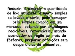 Reduzir: é diminuir a quantidade
de lixo utilizada, é muito simples
 se levada a sério, pode começar
    pela simples compra em um
mercado, optando por embalagens
 recicláveis, retornáveis, usando
 acendedor de fogão ao invés de
fósforos, preparar refeições sem
    desperdícios de alimentos.
 