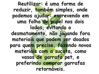 Reutilizar: é uma forma de
 reduzir, também simples, onde
 podemos ajudar: escrevendo em
   uma folha de papel nos dois
        lados, evitando o
desmatamento, não jogando fora
 materiais que podem ser doados
para quem precise, fazendo novos
  materiais com a sucata, como
     vasos de garrafa pet, e
  preferindo comprar garrafas
           retornáveis.
 