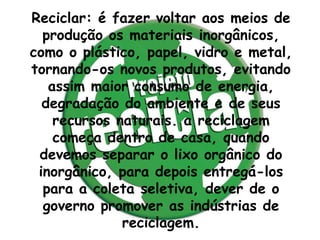 Reciclar: é fazer voltar aos meios de
  produção os materiais inorgânicos,
como o plástico, papel, vidro e metal,
tornando-os novos produtos, evitando
   assim maior consumo de energia,
  degradação do ambiente e de seus
    recursos naturais. a reciclagem
    começa dentro de casa, quando
 devemos separar o lixo orgânico do
 inorgânico, para depois entregá-los
  para a coleta seletiva, dever de o
  governo promover as indústrias de
              reciclagem.
 