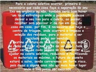 Para a coleta seletiva ocorrer, primeiro é
necessário que cada casa faça a separação do seu
 lixo em orgânico ou não, também seria bom haver
    um local estratégico onde a população pudesse
      deixar o seu lixo para a coleta, ao passar,
      recolher sem precisar ir de rua em rua, de
   casa em casa. por fim, é necessário que haja o
    centro de triagem, onde ocorrerá a limpeza e
      seleção dos resíduos, para o material a ser
             reciclado poder ser vendido.
 o destino e futuro do lixo estão em nossas mãos,
se cada um fizer a sua parte de verdade, tudo irá
     dar certo, se cada pessoa se comprometer a
ajudar na coleta seletiva, reduzindo e reutilizando
     os materiais ao máximo, o futuro do planeta
 estará a salvo, senão correremos um forte risco,
  pois daqui a alguns anos não vai mais haver lugar
            onde o lixo possa ser colocado.
 