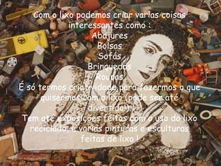Com o lixo podemos criar varias coisas
             interessantes como :
                   Abajures
                     Bolsas
                     Sofás
                  Brinquedos
                    Roupas
É só termos criatividade para fazermos o que
      quisermos com o lixo (pode ser até
                  divertido!).
 Tem até exposições feitas com o uso do lixo
   reciclado, e varias pinturas e esculturas
                feitas de lixo !
 