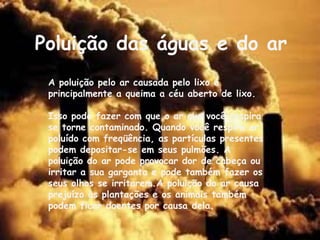 Poluição das águas e do ar
 A poluição pelo ar causada pelo lixo é
 principalmente a queima a céu aberto de lixo.

 Isso pode fazer com que o ar que você respira
 se torne contaminado. Quando você respira ar
 poluído com freqüência, as partículas presentes
 podem depositar-se em seus pulmões. A
 poluição do ar pode provocar dor de cabeça ou
 irritar a sua garganta e pode também fazer os
 seus olhos se irritarem.A poluição do ar causa
 prejuízo às plantações e os animais também
 podem ficar doentes por causa dela.
 