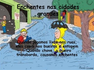 Enchentes nas cidades
       grandes



 Quando jogamos lixos nas ruas,
eles caem nos bueiros e entopem
    . Quando chove, o bueiro
transborda, causando enchentes
 