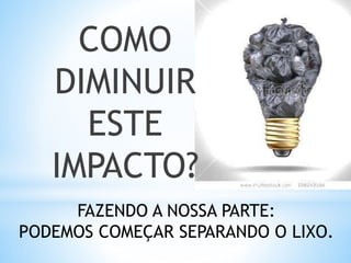 COMO
DIMINUIR
ESTE
IMPACTO?
FAZENDO A NOSSA PARTE:
PODEMOS COMEÇAR SEPARANDO O LIXO.