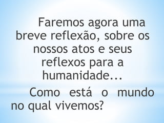 Faremos agora uma
breve reflexão, sobre os
nossos atos e seus
reflexos para a
humanidade...
Como está o mundo
no qual vivemos?
