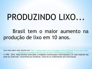 PRODUZINDO LIXO...
Brasil tem o maior aumento na
produção de lixo em 10 anos.
Leia mais sobre esse assunto em http://oglobo.globo.com/sociedade/sustentabilidade/brasil-tem-maior-
aumento-na-producao-de-lixo-em-10-anos-13478594#ixzz3V8WSF2rr
© 1996 - 2015. Todos direitos reservados a Infoglobo Comunicação e Participações S.A. Este material não
pode ser publicado, transmitido por broadcast, reescrito ou redistribuído sem autorização.