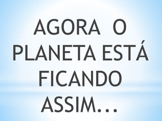 AGORA O
PLANETA ESTÁ
FICANDO
ASSIM...