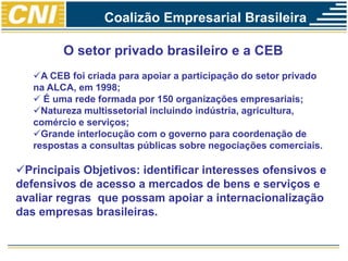 O setor privado brasileiro e a CEB
A CEB foi criada para apoiar a participação do setor privado
na ALCA, em 1998;
 É uma rede formada por 150 organizações empresariais;
Natureza multissetorial incluindo indústria, agricultura,
comércio e serviços;
Grande interlocução com o governo para coordenação de
respostas a consultas públicas sobre negociações comerciais.
Principais Objetivos: identificar interesses ofensivos e
defensivos de acesso a mercados de bens e serviços e
avaliar regras que possam apoiar a internacionalização
das empresas brasileiras.
Coalizão Empresarial Brasileira
 