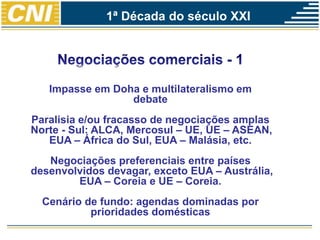 Impasse em Doha e multilateralismo em
debate
Paralisia e/ou fracasso de negociações amplas
Norte - Sul: ALCA, Mercosul – UE, UE – ASEAN,
EUA – África do Sul, EUA – Malásia, etc.
Negociações preferenciais entre países
desenvolvidos devagar, exceto EUA – Austrália,
EUA – Coreia e UE – Coreia.
Cenário de fundo: agendas dominadas por
prioridades domésticas
1ª Década do século XXI
 