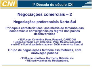 Negociações preferenciais Norte-Sul
Principais características: assimetria de tamanho das
economias e convergência às regras dos países
desenvolvidos
EUA com Colômbia, Peru, Panamá, CARICOM
União Europeia com Colômbia, Peru, México (assinado
em1997 e liberalização iniciada em 2000) e América Central
Grupo de negociações também assimétricas, com
motivação política
EUA com Jordânia, Marrocos, Bahrein, etc
UE com vizinhos do Mediterrâneo.
1ª Década do século XXI
 