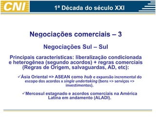Negociações Sul – Sul
Principais características: liberalização condicionada
e heterogênea (segundo acordos) + regras comerciais
(Regras de Origem, salvaguardas, AD, etc):
Ásia Oriental => ASEAN como hub e expansão incremental do
escopo dos acordos x single undertaking (bens => serviços =>
investimentos).
Mercosul estagnado e acordos comerciais na América
Latina em andamento (ALADI).
1ª Década do século XXI
 