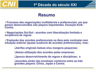 Fracasso das negociações multilaterais e preferenciais em que
países desenvolvidos são players importantes. Exceção EUA-
Coréia.
Negociações Sul-Sul - acordos com liberalização limitada e
incipiência de regras.
Explosão dos acordos preferenciais na Ásia pelo contraste com
situação anterior (quase ausência de acordos preferenciais), mas:
tarifas originais baixas e/ou margens pequenas;
baixa utilização dos acordos pelas empresas;
pouco desenvolvimento de regras e disciplinas; e
acordos ainda não envolvem comércio entre os três
grandes players: China, Japão e Coreia.
1ª Década do século XXI
 