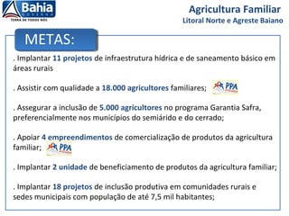 METAS:
. Implantar 11 projetos de infraestrutura hídrica e de saneamento básico em
áreas rurais
. Assistir com qualidade a 18.000 agricultores familiares;
. Assegurar a inclusão de 5.000 agricultores no programa Garantia Safra,
preferencialmente nos municípios do semiárido e do cerrado;
. Apoiar 4 empreendimentos de comercialização de produtos da agricultura
familiar;
. Implantar 2 unidade de beneficiamento de produtos da agricultura familiar;
. Implantar 18 projetos de inclusão produtiva em comunidades rurais e
sedes municipais com população de até 7,5 mil habitantes;
Agricultura Familiar
Litoral Norte e Agreste Baiano
 