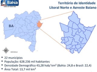 Fonte: Sedur, 2012
Território de Identidade
Litoral Norte e Agreste Baiano
 22 municípios
 População: 628.236 mil habitantes
 Densidade Demográfica 43,28 hab/ km² (Bahia: 24,8 e Brasil: 22,4)
 Área Total: 13,7 mil km²
 