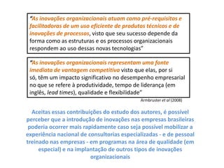 “Asinovações organizacionais atuam como pré-requisitos e facilitadoras de um uso eficiente de produtos técnicos e de inovações de processos, visto que seu sucesso depende da forma como as estruturas e os processos organizacionais respondem ao uso dessas novas tecnologias”“As inovações organizacionais representam uma fonte imediata de vantagem competitivavisto que elas, por si só, têm um impacto significativo no desempenho empresarial no que se refere à produtividade, tempo de liderança (em inglês, lead times), qualidade e flexibilidade”Armbrusteret al (2008)Aceitas essas contribuições do estudo dos autores, é possível perceber que a introdução de inovações nas empresas brasileiras poderia ocorrer mais rapidamente caso seja possível mobilizar a experiência nacional de consultorias especializadas - e de pessoal treinado nas empresas - em programas na área de qualidade (em especial) e na implantação de outros tipos de inovações organizacionais 
