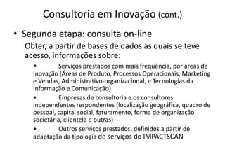 Consultoria em Inovação (cont.)Segunda etapa: consulta on-lineObter, a partir de bases de dados às quais se teve acesso, informações sobre:•	Serviços prestados com mais frequência, por áreas de Inovação (Áreas de Produto, Processos Operacionais, Marketing e Vendas, Administrativo-organizacional, e Tecnologias da Informação e Comunicação)•	Empresas de consultoria e os consultores independentes respondentes (localização geográfica, quadro de pessoal, capital social, faturamento, forma de organização societária, clientela e outras)•	Outros serviços prestados, definidos a partir de adaptação da tipologia de serviços do IMPACTSCAN