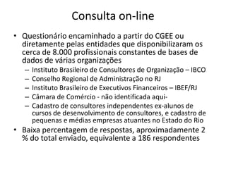 Consulta on-lineQuestionário encaminhado a partir do CGEE ou diretamente pelas entidades que disponibilizaram os cerca de 8.000 profissionais constantes de bases de dados de várias organizaçõesInstituto Brasileiro de Consultores de Organização – IBCOConselho Regional de Administração no RJInstituto Brasileiro de Executivos Financeiros – IBEF/RJCâmara de Comércio - não identificada aqui-Cadastro de consultores independentes ex-alunos de cursos de desenvolvimento de consultores, e cadastro de pequenas e médias empresas atuantes no Estado do RioBaixa percentagem de respostas, aproximadamente 2 % do total enviado, equivalente a 186 respondentes