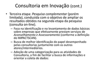 Consultoria em Inovação (cont.)Terceira etapa: Pesquisa complementar (porém limitada), conduzida com o objetivo de ampliar os resultados obtidos na segunda etapa da pesquisa (consulta on-line).Foco na identificação e no levantamento de dados básicos sobre empresas que efetivamente prestam serviços de Aconselhamento e Assessoramento (conforme a definição do IMPACTSCAN).Busca de melhor identificação do papel desempenhado pelas consultorias juntamente com os outros atores/intermediários.Adoção de uma categorização para as atividades de Consultoria, a fim de facilitar a busca de informações e orientar a coleta de dados: