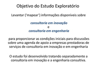 Objetivo do Estudo ExploratórioLevantar (‘mapear’) informações disponíveis sobreconsultoria em inovaçãoeconsultoria em engenhariapara proporcionar as condições iniciais para discussões sobre uma agenda de apoio a empresas prestadoras de serviços de consultoria em inovação e em engenhariaO estudo foi desenvolvido tratando separadamente a consultoria em inovação e a engenharia consultiva.