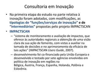 Consultoria em InovaçãoNa primeira etapa do estudo na parte relativa à inovação foram adotadas, com modificações, as tipologias de “funções/serviços de inovação” e de “intermediários” propostas pelo projeto IMPACTSCANIMPACTSCAN“sistema de monitoramento e avaliação de impactos, que oferece às autoridades regionais a obtenção de uma visão clara da sua ação de fomento, com vistas a auxiliar na tomada de decisões e no aprimoramento da eficácia de tais ações” (IMPACTSCAN UsersGuide, 2007).desenvolvimento foi co-financiado pela União Europeia e desenvolvido e testado por sete agências envolvidas em política de inovação em regiões na Bélgica, Áustria, França, Espanha, Holanda, Polônia e Eslovênia.