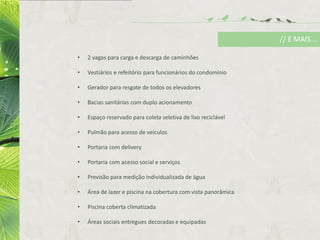 • 2 vagas para carga e descarga de caminhões
• Vestiários e refeitório para funcionários do condomínio
• Gerador para resgate de todos os elevadores
• Bacias sanitárias com duplo acionamento
• Espaço reservado para coleta seletiva de lixo reciclável
• Pulmão para acesso de veículos
• Portaria com delivery
• Portaria com acesso social e serviços
• Previsão para medição individualizada de água
• Área de lazer e piscina na cobertura com vista panorâmica
• Piscina coberta climatizada
• Áreas sociais entregues decoradas e equipadas
// E MAIS...
 