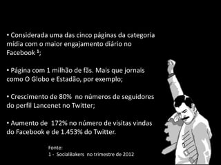 • Considerada uma das cinco páginas da categoria
mídia com o maior engajamento diário no
Facebook 1;
• Página com 1 milhão de fãs. Mais que jornais
como O Globo e Estadão, por exemplo;
• Crescimento de 80% no números de seguidores
do perfil Lancenet no Twitter;
• Aumento de 172% no número de visitas vindas
do Facebook e de 1.453% do Twitter.
Fonte:
1 - SocialBakers no trimestre de 2012
 