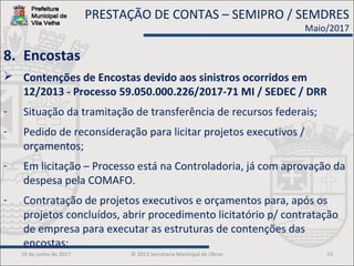 19 de junho de 2017 © 2013 Secretaria Municipal de Obras 15
8. Encostas
 Contenções de Encostas devido aos sinistros ocorridos em
12/2013 - Processo 59.050.000.226/2017-71 MI / SEDEC / DRR
- Situação da tramitação de transferência de recursos federais;
- Pedido de reconsideração para licitar projetos executivos /
orçamentos;
- Em licitação – Processo está na Controladoria, já com aprovação da
despesa pela COMAFO.
- Contratação de projetos executivos e orçamentos para, após os
projetos concluídos, abrir procedimento licitatório p/ contratação
de empresa para executar as estruturas de contenções das
encostas;
PRESTAÇÃO DE CONTAS – SEMIPRO / SEMDRES
Maio/2017
 