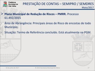 19 de junho de 2017 © 2013 Secretaria Municipal de Obras 17
 Plano Municipal de Redução de Riscos – PMRR. Processo
61.492/2015
- Área de Abrangência: Principais áreas de Risco de encostas de todo
Município;
- Situação: Termo de Referência concluído. Está atualmente na PGM.
PRESTAÇÃO DE CONTAS – SEMIPRO / SEMDRES
Maio/2017
 