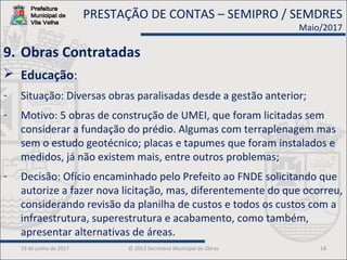 19 de junho de 2017 © 2013 Secretaria Municipal de Obras 18
9. Obras Contratadas
 Educação:
- Situação: Diversas obras paralisadas desde a gestão anterior;
- Motivo: 5 obras de construção de UMEI, que foram licitadas sem
considerar a fundação do prédio. Algumas com terraplenagem mas
sem o estudo geotécnico; placas e tapumes que foram instalados e
medidos, já não existem mais, entre outros problemas;
- Decisão: Ofício encaminhado pelo Prefeito ao FNDE solicitando que
autorize a fazer nova licitação, mas, diferentemente do que ocorreu,
considerando revisão da planilha de custos e todos os custos com a
infraestrutura, superestrutura e acabamento, como também,
apresentar alternativas de áreas.
PRESTAÇÃO DE CONTAS – SEMIPRO / SEMDRES
Maio/2017
 