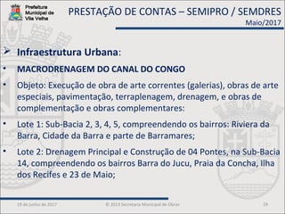 19 de junho de 2017 © 2013 Secretaria Municipal de Obras 29
 Infraestrutura Urbana:
• MACRODRENAGEM DO CANAL DO CONGO
• Objeto: Execução de obra de arte correntes (galerias), obras de arte
especiais, pavimentação, terraplenagem, drenagem, e obras de
complementação e obras complementares:
• Lote 1: Sub-Bacia 2, 3, 4, 5, compreendendo os bairros: Riviera da
Barra, Cidade da Barra e parte de Barramares;
• Lote 2: Drenagem Principal e Construção de 04 Pontes, na Sub-Bacia
14, compreendendo os bairros Barra do Jucu, Praia da Concha, Ilha
dos Recifes e 23 de Maio;
PRESTAÇÃO DE CONTAS – SEMIPRO / SEMDRES
Maio/2017
 